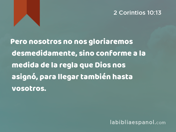 Pero nosotros no nos gloriaremos desmedidamente, sino conforme a la medida de la regla que Dios nos asignó, para llegar también hasta vosotros. - 2 Corintios 10:13