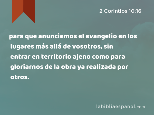 para que anunciemos el evangelio en los lugares más allá de vosotros, sin entrar en territorio ajeno como para gloriarnos de la obra ya realizada por otros. - 2 Corintios 10:16