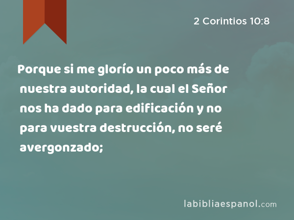 Porque si me glorío un poco más de nuestra autoridad, la cual el Señor nos ha dado para edificación y no para vuestra destrucción, no seré avergonzado; - 2 Corintios 10:8