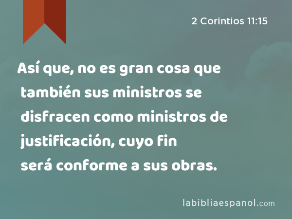 Así que, no es gran cosa que también sus ministros se disfracen como ministros de justificación, cuyo fin será conforme a sus obras. - 2 Corintios 11:15