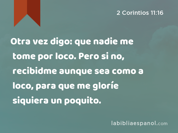 Otra vez digo: que nadie me tome por loco. Pero si no, recibidme aunque sea como a loco, para que me gloríe siquiera un poquito. - 2 Corintios 11:16