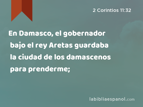 En Damasco, el gobernador bajo el rey Aretas guardaba la ciudad de los damascenos para prenderme; - 2 Corintios 11:32