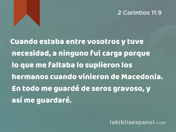 Cuando estaba entre vosotros y tuve necesidad, a ninguno fui carga porque lo que me faltaba lo suplieron los hermanos cuando vinieron de Macedonia. En todo me guardé de seros gravoso, y así me guardaré. - 2 Corintios 11:9