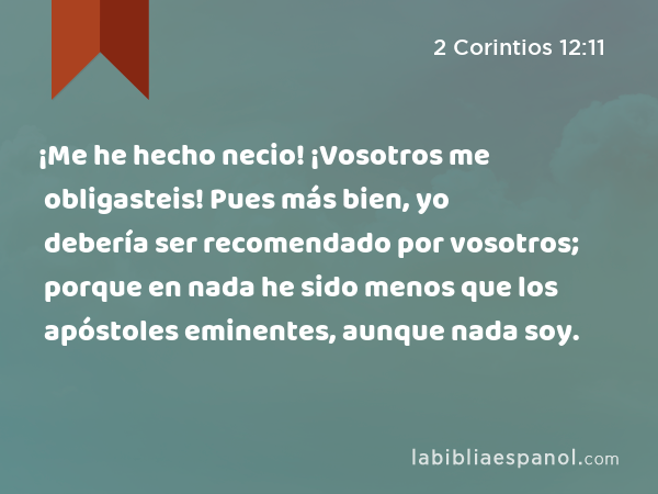 ¡Me he hecho necio! ¡Vosotros me obligasteis! Pues más bien, yo debería ser recomendado por vosotros; porque en nada he sido menos que los apóstoles eminentes, aunque nada soy. - 2 Corintios 12:11