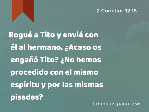 Rogué a Tito y envié con él al hermano. ¿Acaso os engañó Tito? ¿No hemos procedido con el mismo espíritu y por las mismas pisadas? - 2 Corintios 12:18