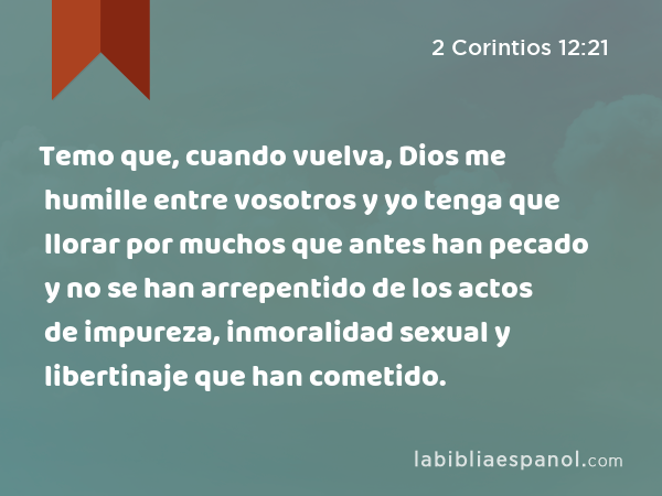 Temo que, cuando vuelva, Dios me humille entre vosotros y yo tenga que llorar por muchos que antes han pecado y no se han arrepentido de los actos de impureza, inmoralidad sexual y libertinaje que han cometido. - 2 Corintios 12:21