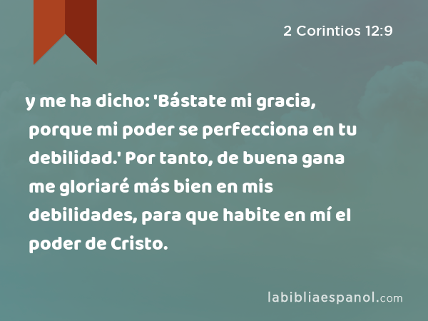 y me ha dicho: 'Bástate mi gracia, porque mi poder se perfecciona en tu debilidad.' Por tanto, de buena gana me gloriaré más bien en mis debilidades, para que habite en mí el poder de Cristo. - 2 Corintios 12:9