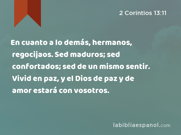 En cuanto a lo demás, hermanos, regocijaos. Sed maduros; sed confortados; sed de un mismo sentir. Vivid en paz, y el Dios de paz y de amor estará con vosotros. - 2 Corintios 13:11