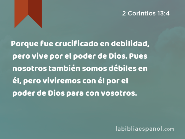 Porque fue crucificado en debilidad, pero vive por el poder de Dios. Pues nosotros también somos débiles en él, pero viviremos con él por el poder de Dios para con vosotros. - 2 Corintios 13:4