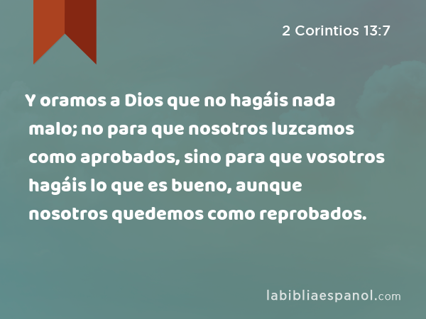 Y oramos a Dios que no hagáis nada malo; no para que nosotros luzcamos como aprobados, sino para que vosotros hagáis lo que es bueno, aunque nosotros quedemos como reprobados. - 2 Corintios 13:7