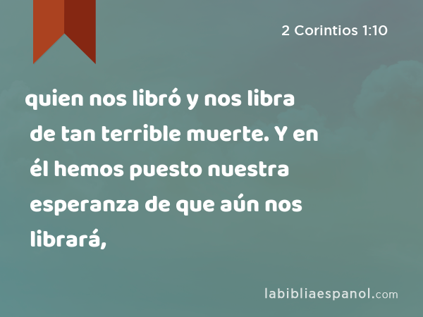 quien nos libró y nos libra de tan terrible muerte. Y en él hemos puesto nuestra esperanza de que aún nos librará, - 2 Corintios 1:10