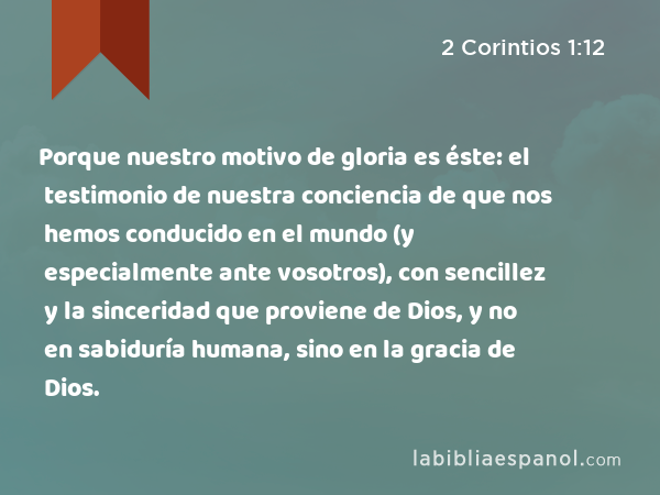 Porque nuestro motivo de gloria es éste: el testimonio de nuestra conciencia de que nos hemos conducido en el mundo (y especialmente ante vosotros), con sencillez y la sinceridad que proviene de Dios, y no en sabiduría humana, sino en la gracia de Dios. - 2 Corintios 1:12