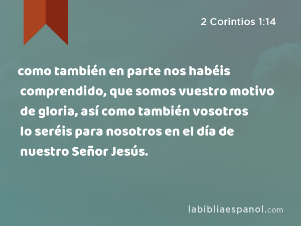 como también en parte nos habéis comprendido, que somos vuestro motivo de gloria, así como también vosotros lo seréis para nosotros en el día de nuestro Señor Jesús. - 2 Corintios 1:14