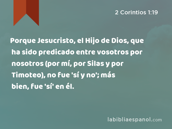 Porque Jesucristo, el Hijo de Dios, que ha sido predicado entre vosotros por nosotros (por mí, por Silas y por Timoteo), no fue 'sí y no'; más bien, fue 'sí' en él. - 2 Corintios 1:19