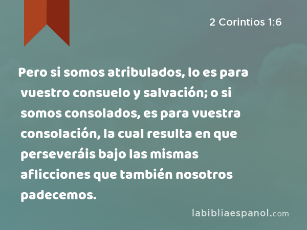 Pero si somos atribulados, lo es para vuestro consuelo y salvación; o si somos consolados, es para vuestra consolación, la cual resulta en que perseveráis bajo las mismas aflicciones que también nosotros padecemos. - 2 Corintios 1:6