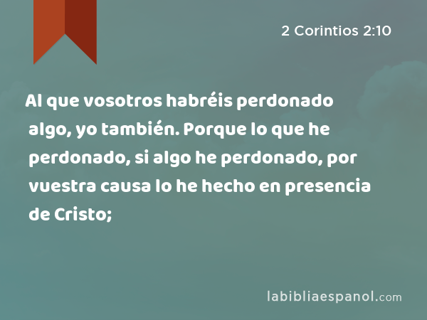 Al que vosotros habréis perdonado algo, yo también. Porque lo que he perdonado, si algo he perdonado, por vuestra causa lo he hecho en presencia de Cristo; - 2 Corintios 2:10