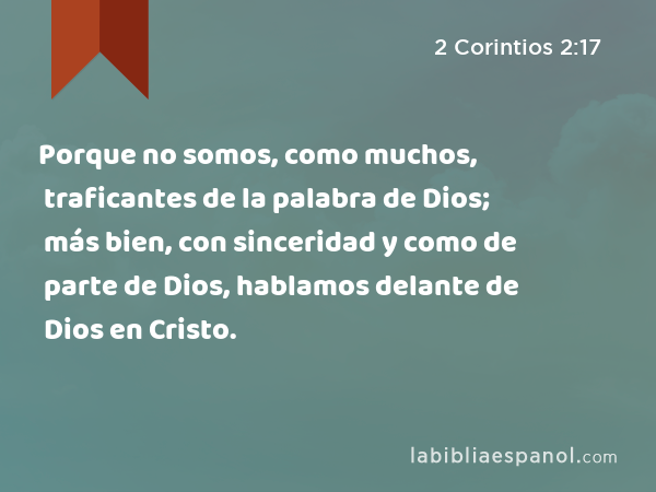 Porque no somos, como muchos, traficantes de la palabra de Dios; más bien, con sinceridad y como de parte de Dios, hablamos delante de Dios en Cristo. - 2 Corintios 2:17