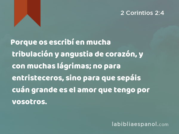 Porque os escribí en mucha tribulación y angustia de corazón, y con muchas lágrimas; no para entristeceros, sino para que sepáis cuán grande es el amor que tengo por vosotros. - 2 Corintios 2:4