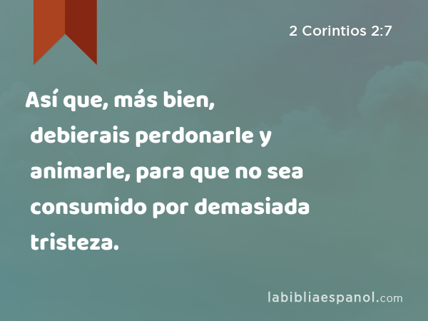 Así que, más bien, debierais perdonarle y animarle, para que no sea consumido por demasiada tristeza. - 2 Corintios 2:7