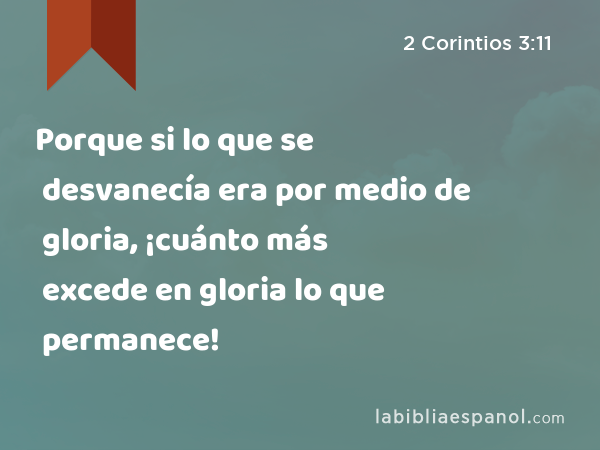 Porque si lo que se desvanecía era por medio de gloria, ¡cuánto más excede en gloria lo que permanece! - 2 Corintios 3:11