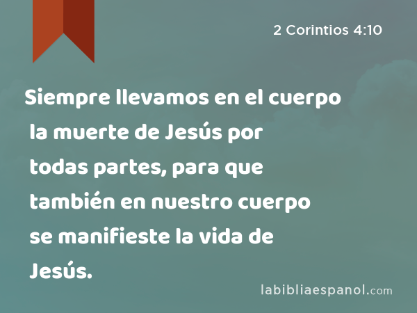 Siempre llevamos en el cuerpo la muerte de Jesús por todas partes, para que también en nuestro cuerpo se manifieste la vida de Jesús. - 2 Corintios 4:10