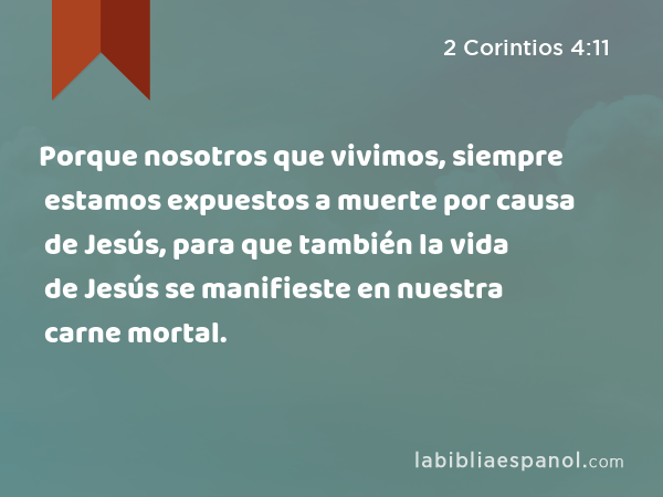 Porque nosotros que vivimos, siempre estamos expuestos a muerte por causa de Jesús, para que también la vida de Jesús se manifieste en nuestra carne mortal. - 2 Corintios 4:11