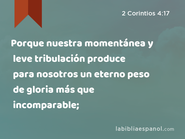 Porque nuestra momentánea y leve tribulación produce para nosotros un eterno peso de gloria más que incomparable; - 2 Corintios 4:17