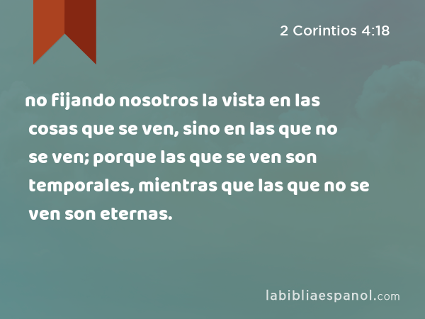 no fijando nosotros la vista en las cosas que se ven, sino en las que no se ven; porque las que se ven son temporales, mientras que las que no se ven son eternas. - 2 Corintios 4:18