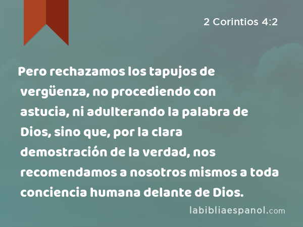 Pero rechazamos los tapujos de vergüenza, no procediendo con astucia, ni adulterando la palabra de Dios, sino que, por la clara demostración de la verdad, nos recomendamos a nosotros mismos a toda conciencia humana delante de Dios. - 2 Corintios 4:2