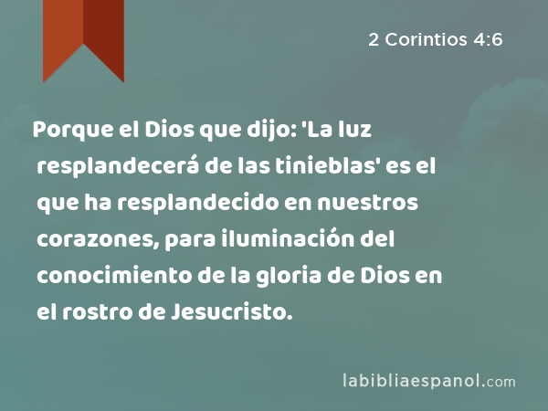 Porque el Dios que dijo: 'La luz resplandecerá de las tinieblas' es el que ha resplandecido en nuestros corazones, para iluminación del conocimiento de la gloria de Dios en el rostro de Jesucristo. - 2 Corintios 4:6