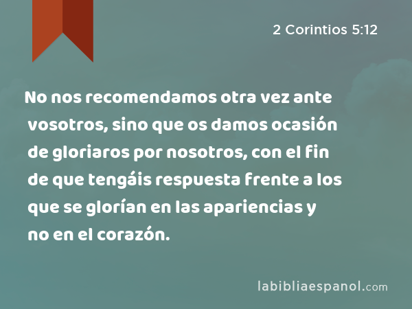 No nos recomendamos otra vez ante vosotros, sino que os damos ocasión de gloriaros por nosotros, con el fin de que tengáis respuesta frente a los que se glorían en las apariencias y no en el corazón. - 2 Corintios 5:12