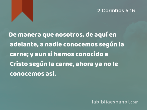 De manera que nosotros, de aquí en adelante, a nadie conocemos según la carne; y aun si hemos conocido a Cristo según la carne, ahora ya no le conocemos así. - 2 Corintios 5:16