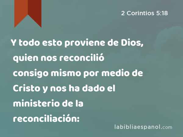 Y todo esto proviene de Dios, quien nos reconcilió consigo mismo por medio de Cristo y nos ha dado el ministerio de la reconciliación: - 2 Corintios 5:18