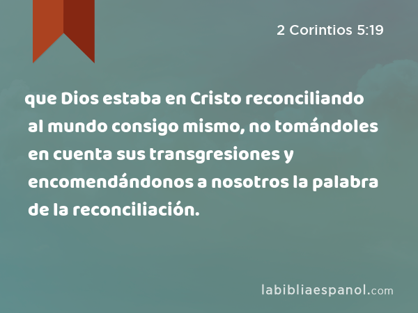 que Dios estaba en Cristo reconciliando al mundo consigo mismo, no tomándoles en cuenta sus transgresiones y encomendándonos a nosotros la palabra de la reconciliación. - 2 Corintios 5:19