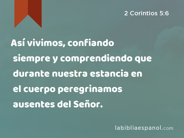 Así vivimos, confiando siempre y comprendiendo que durante nuestra estancia en el cuerpo peregrinamos ausentes del Señor. - 2 Corintios 5:6