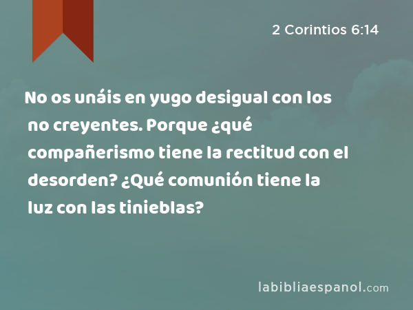 No os unáis en yugo desigual con los no creyentes. Porque ¿qué compañerismo tiene la rectitud con el desorden? ¿Qué comunión tiene la luz con las tinieblas? - 2 Corintios 6:14