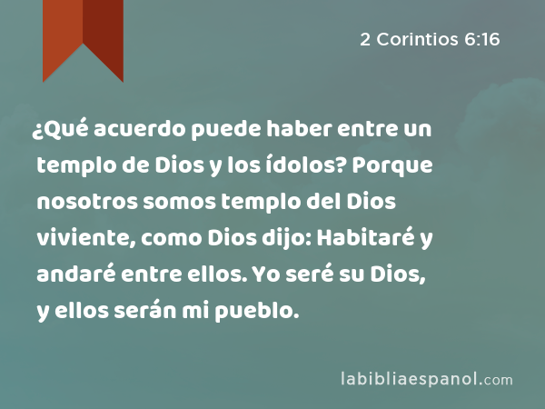 ¿Qué acuerdo puede haber entre un templo de Dios y los ídolos? Porque nosotros somos templo del Dios viviente, como Dios dijo: Habitaré y andaré entre ellos. Yo seré su Dios, y ellos serán mi pueblo. - 2 Corintios 6:16