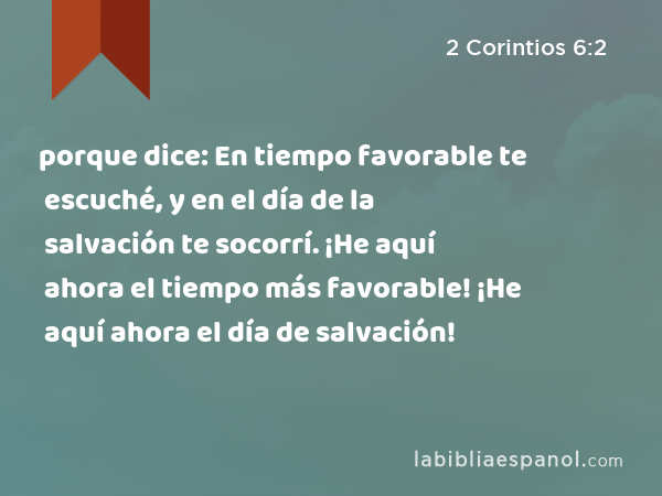 porque dice: En tiempo favorable te escuché, y en el día de la salvación te socorrí. ¡He aquí ahora el tiempo más favorable! ¡He aquí ahora el día de salvación! - 2 Corintios 6:2