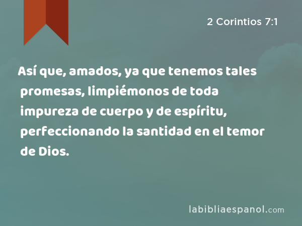 Así que, amados, ya que tenemos tales promesas, limpiémonos de toda impureza de cuerpo y de espíritu, perfeccionando la santidad en el temor de Dios. - 2 Corintios 7:1