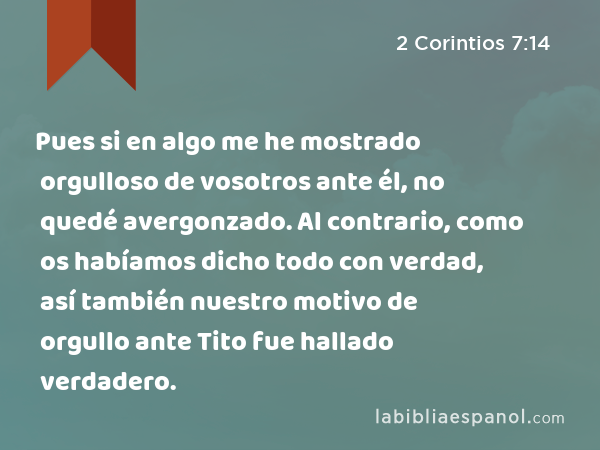 Pues si en algo me he mostrado orgulloso de vosotros ante él, no quedé avergonzado. Al contrario, como os habíamos dicho todo con verdad, así también nuestro motivo de orgullo ante Tito fue hallado verdadero. - 2 Corintios 7:14