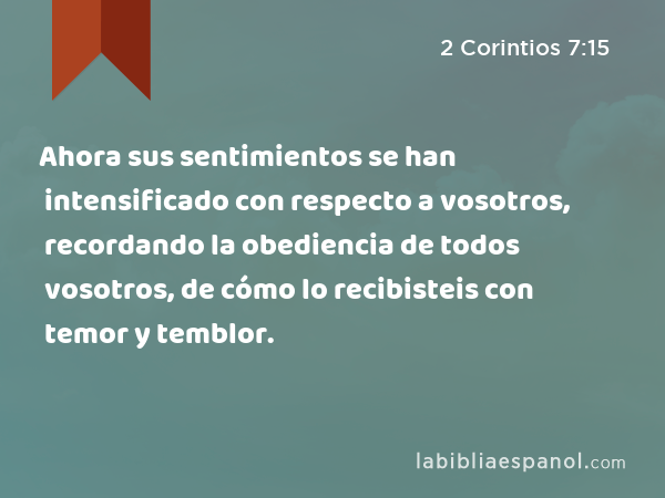 Ahora sus sentimientos se han intensificado con respecto a vosotros, recordando la obediencia de todos vosotros, de cómo lo recibisteis con temor y temblor. - 2 Corintios 7:15