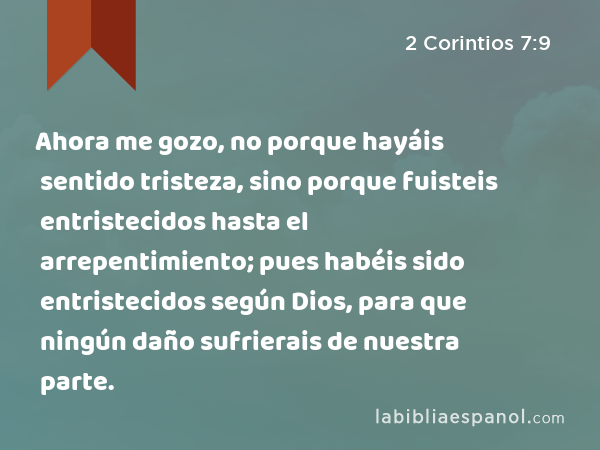 Ahora me gozo, no porque hayáis sentido tristeza, sino porque fuisteis entristecidos hasta el arrepentimiento; pues habéis sido entristecidos según Dios, para que ningún daño sufrierais de nuestra parte. - 2 Corintios 7:9