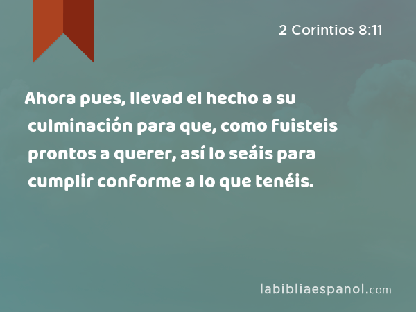 Ahora pues, llevad el hecho a su culminación para que, como fuisteis prontos a querer, así lo seáis para cumplir conforme a lo que tenéis. - 2 Corintios 8:11