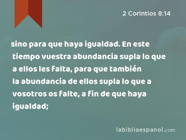 sino para que haya igualdad. En este tiempo vuestra abundancia supla lo que a ellos les falta, para que también la abundancia de ellos supla lo que a vosotros os falte, a fin de que haya igualdad; - 2 Corintios 8:14