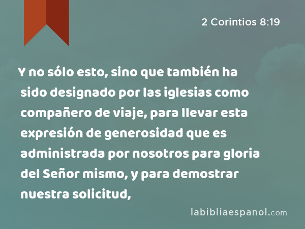 Y no sólo esto, sino que también ha sido designado por las iglesias como compañero de viaje, para llevar esta expresión de generosidad que es administrada por nosotros para gloria del Señor mismo, y para demostrar nuestra solicitud, - 2 Corintios 8:19