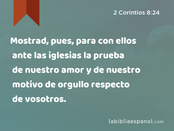 Mostrad, pues, para con ellos ante las iglesias la prueba de nuestro amor y de nuestro motivo de orgullo respecto de vosotros. - 2 Corintios 8:24