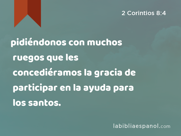 pidiéndonos con muchos ruegos que les concediéramos la gracia de participar en la ayuda para los santos. - 2 Corintios 8:4