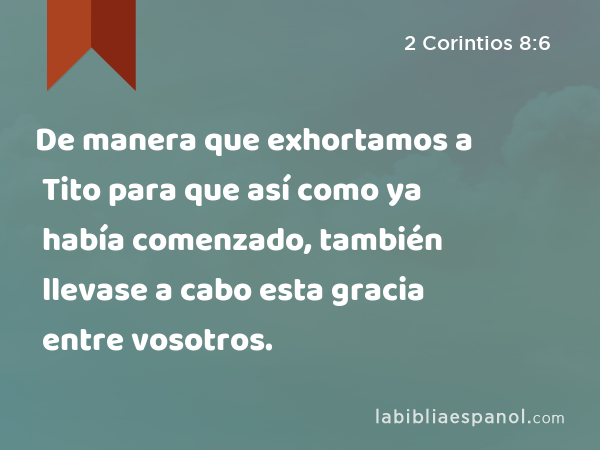 De manera que exhortamos a Tito para que así como ya había comenzado, también llevase a cabo esta gracia entre vosotros. - 2 Corintios 8:6