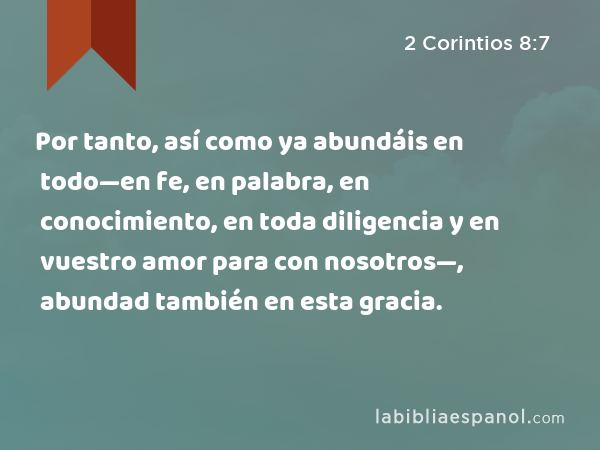 Por tanto, así como ya abundáis en todo—en fe, en palabra, en conocimiento, en toda diligencia y en vuestro amor para con nosotros—, abundad también en esta gracia. - 2 Corintios 8:7