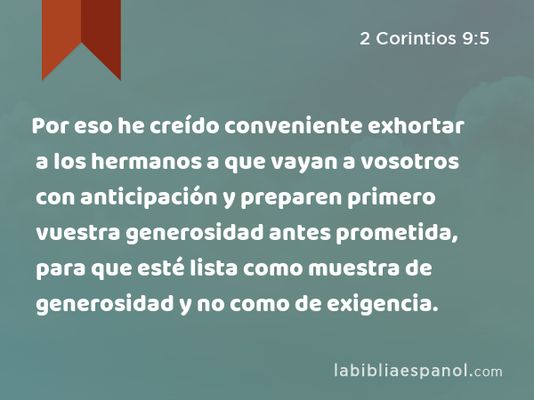 Por eso he creído conveniente exhortar a los hermanos a que vayan a vosotros con anticipación y preparen primero vuestra generosidad antes prometida, para que esté lista como muestra de generosidad y no como de exigencia. - 2 Corintios 9:5